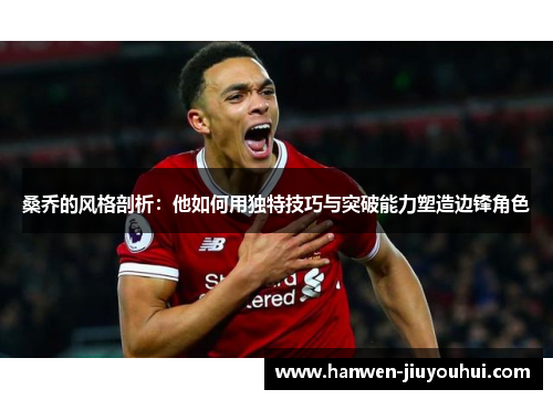 桑乔的风格剖析:他如何用独特技巧与突破能力塑造边锋角色 桑乔的风格剖析:他如何用独特技巧与突破能力塑造边锋角色