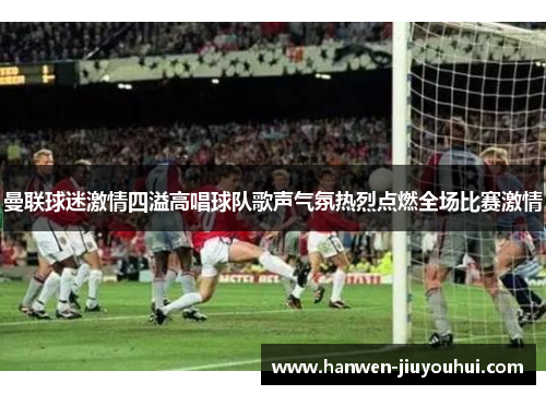 曼联球迷激情四溢高唱球队歌声气氛热烈点燃全场比赛激情