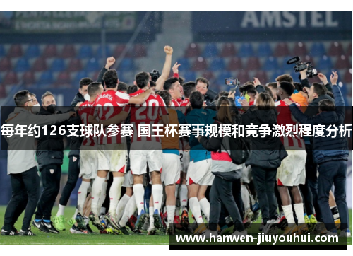 每年约126支球队参赛 国王杯赛事规模和竞争激烈程度分析 每年约126支球队参赛 国王杯赛事规模和竞争激烈程度分析