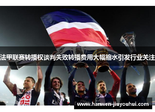 法甲联赛转播权谈判失败转播费用大幅缩水引发行业关注 法甲联赛转播权谈判失败转播费用大幅缩水引发行业关注