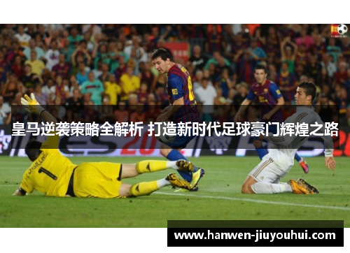 皇马逆袭策略全解析 打造新时代足球豪门辉煌之路 皇马逆袭策略全解析 打造新时代足球豪门辉煌之路