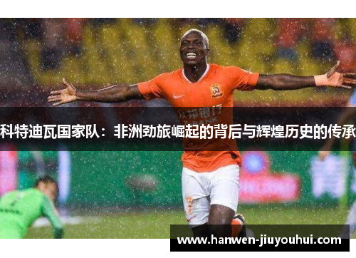 科特迪瓦国家队:非洲劲旅崛起的背后与辉煌历史的传承 科特迪瓦国家队:非洲劲旅崛起的背后与辉煌历史的传承